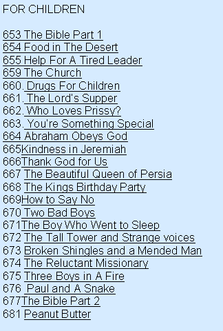 Text Box: FOR CHILDREN653 The Bible Part 1654 Food in The Desert655 Help For A Tired Leader659 The Church Drugs For Children The Lords Supper Who Loves Prissy? Youre Something Special664 Abraham Obeys GodKindness in JeremiahThank God for Us The Beautiful Queen of Persia The Kings Birthday PartyHow to Say No Two Bad BoysThe Boy Who Went to Sleep The Tall Tower and Strange voices Broken Shingles and a Mended Man The Reluctant Missionary Three Boys in A Fire  Paul and A SnakeThe Bible Part 2681 Peanut Butter