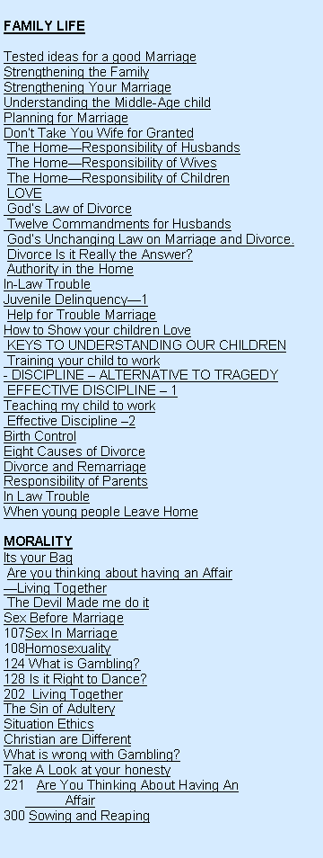 Text Box: FAMILY LIFETested ideas for a good MarriageStrengthening the FamilyStrengthening Your MarriageUnderstanding the Middle-Age childPlanning for MarriageDont Take You Wife for Granted The HomeResponsibility of Husbands  The HomeResponsibility of Wives  The HomeResponsibility of Children  LOVE   Gods Law of Divorce Twelve Commandments for Husbands Gods Unchanging Law on Marriage and Divorce.  Divorce Is it Really the Answer? Authority in the HomeIn-Law TroubleJuvenile Delinquency1 Help for Trouble MarriageHow to Show your children Love KEYS TO UNDERSTANDING OUR CHILDREN Training your child to work- DISCIPLINE  ALTERNATIVE TO TRAGEDY EFFECTIVE DISCIPLINE  1Teaching my child to work Effective Discipline 2Birth ControlEight Causes of Divorce Divorce and RemarriageResponsibility of ParentsIn Law Trouble When young people Leave HomeMORALITYIts your Bag Are you thinking about having an AffairLiving Together The Devil Made me do itSex Before Marriage Sex In MarriageHomosexuality124 What is Gambling?128 Is it Right to Dance?202  Living TogetherThe Sin of Adultery Situation Ethics Christian are Different What is wrong with Gambling?Take A Look at your honesty221   Are You Thinking About Having An           Affair300 Sowing and Reaping