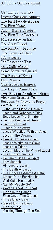 Text Box: AUDIO:- Old TestamentGetting to know God    Living Creatures AppearThe First People AppearThe First HomeAdam & Eve DisobeyThe First Two BrothersMore People on EarthThe Great FloodThe Rainbow Promise The Tower of BabelJob is TestedJob Passes the TestGod Calls AbramSome Servants QuarrelThe Battle of KingsNew NamesVisitors From HeavenThe Day it Rained FireTwo Boys in Abrahams HouseAbrahams Greatest  TestRebecca, An Answer to Prayer- A Wife For Isaac-Twins Who Made A Bargain- Jacob and Rebecca's Trick- Esau Loses The Birthright- Jacobs Wonderful Dream- Jacob Is Fooled - Jacob Runs Away- Jacob Wrestles  With an Angel- Joseph The Dreamer- How A Brother was Sold- Joseph Works as A Slave- Joseph In Prison- Joseph Meets The King of Egypt- The Hungry Brothers- Benjamin Goes To Egypt- I Am Joseph- All together Again- The Death of Jacob- The Princess Adopts A Baby- Moses Runs For His Life- God Calls His Leader- Let My People Go- Water Turned To Blood- Frogs In the Palace- Flies Cover The Ground- Three Black Days- Saved By The Blood- Free At Last  Walking Through The Sea