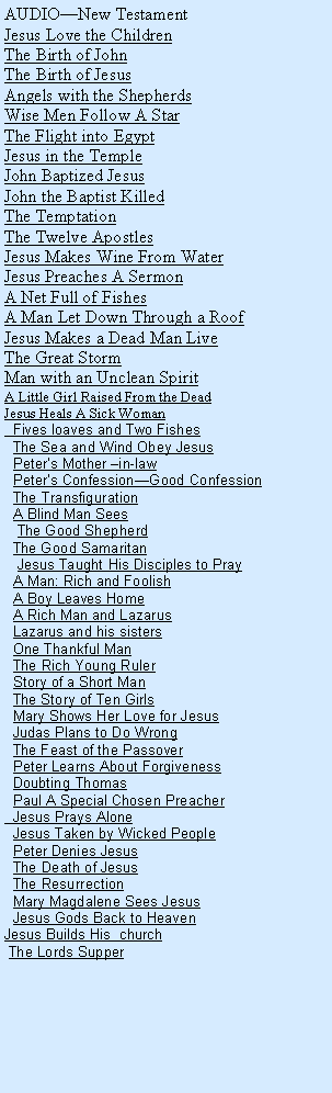 Text Box: AUDIONew TestamentJesus Love the ChildrenThe Birth of JohnThe Birth of JesusAngels with the ShepherdsWise Men Follow A StarThe Flight into EgyptJesus in the TempleJohn Baptized JesusJohn the Baptist KilledThe TemptationThe Twelve ApostlesJesus Makes Wine From WaterJesus Preaches A SermonA Net Full of FishesA Man Let Down Through a RoofJesus Makes a Dead Man LiveThe Great StormMan with an Unclean SpiritA Little Girl Raised From the DeadJesus Heals A Sick Woman  Fives loaves and Two Fishes  The Sea and Wind Obey Jesus  Peters Mother in-law  Peters ConfessionGood Confession  The Transfiguration  A Blind Man Sees   The Good Shepherd  The Good Samaritan   Jesus Taught His Disciples to Pray  A Man: Rich and Foolish    A Boy Leaves Home  A Rich Man and Lazarus  Lazarus and his sisters  One Thankful Man  The Rich Young Ruler  Story of a Short Man  The Story of Ten Girls  Mary Shows Her Love for Jesus  Judas Plans to Do Wrong  The Feast of the Passover  Peter Learns About Forgiveness  Doubting Thomas  Paul A Special Chosen Preacher  Jesus Prays Alone  Jesus Taken by Wicked People  Peter Denies Jesus  The Death of Jesus  The Resurrection  Mary Magdalene Sees Jesus  Jesus Gods Back to HeavenJesus Builds His  church The Lords Supper